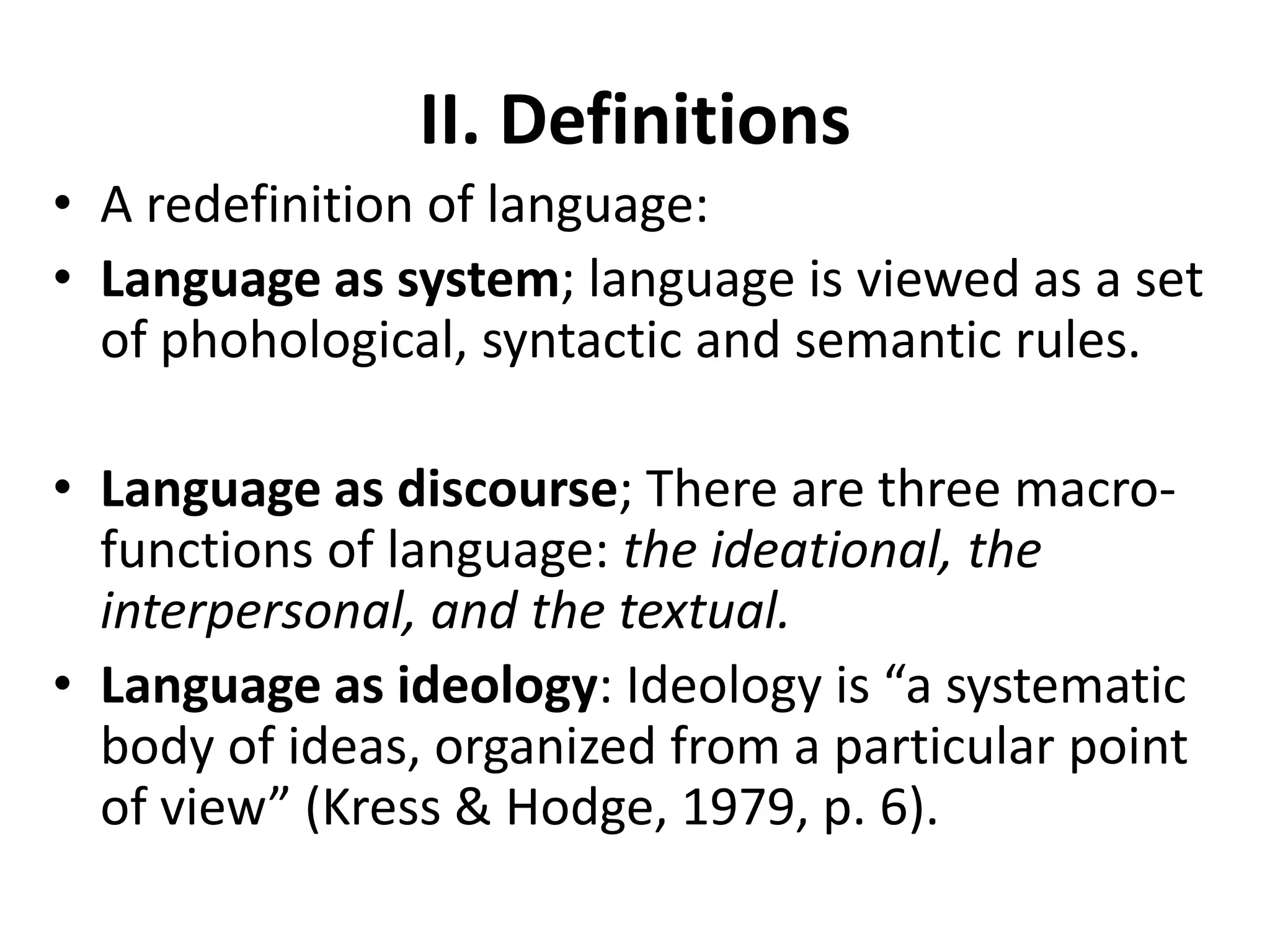 II. Definitions
• A redefinition of language:
• Language as system; language is viewed as a set
of phohological, syntactic and semantic rules.
• Language as discourse; There are three macro-
functions of language: the ideational, the
interpersonal, and the textual.
• Language as ideology: Ideology is “a systematic
body of ideas, organized from a particular point
of view” (Kress & Hodge, 1979, p. 6).
 