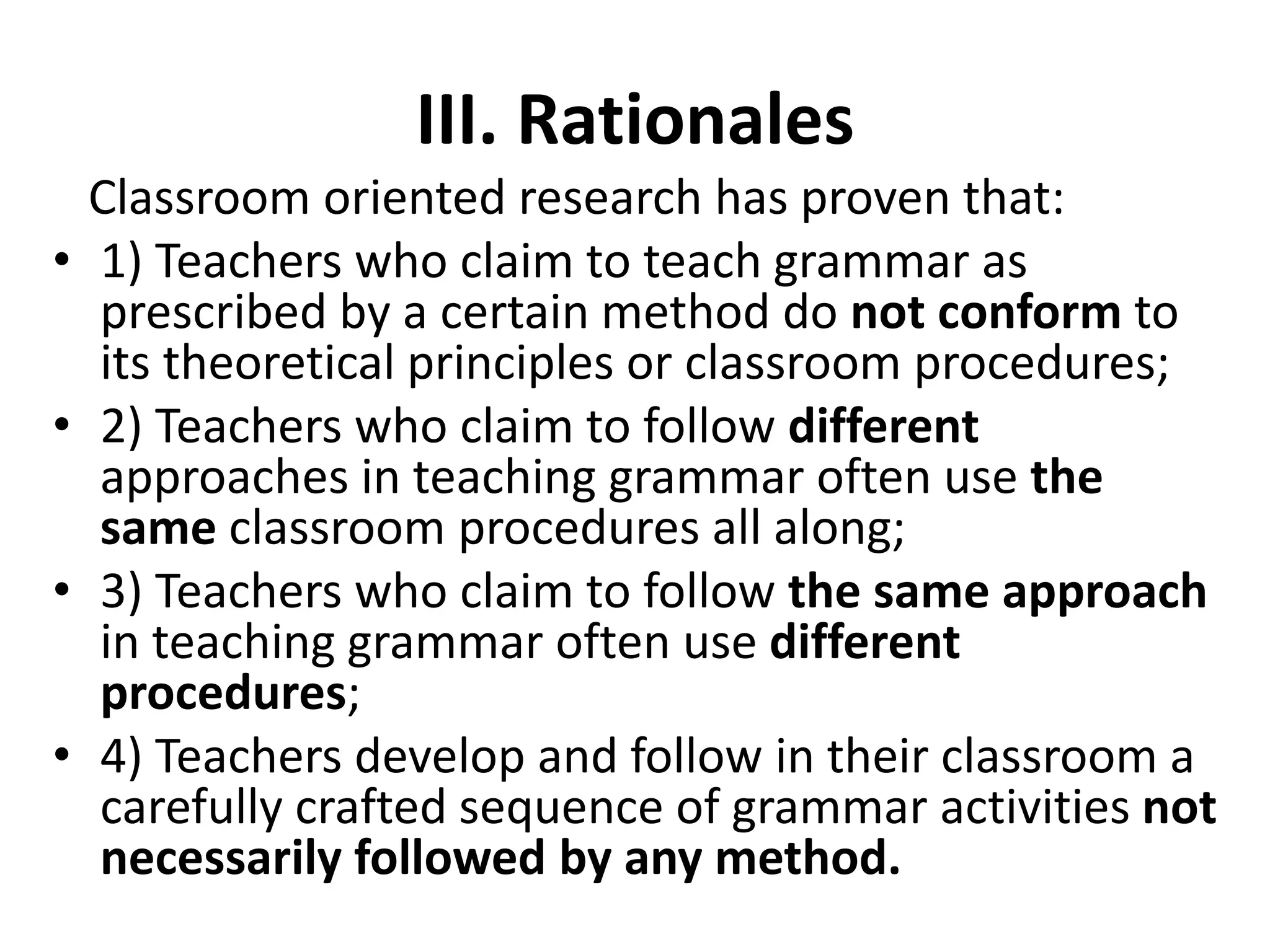 III. Rationales
Classroom oriented research has proven that:
• 1) Teachers who claim to teach grammar as
prescribed by a certain method do not conform to
its theoretical principles or classroom procedures;
• 2) Teachers who claim to follow different
approaches in teaching grammar often use the
same classroom procedures all along;
• 3) Teachers who claim to follow the same approach
in teaching grammar often use different
procedures;
• 4) Teachers develop and follow in their classroom a
carefully crafted sequence of grammar activities not
necessarily followed by any method.
 