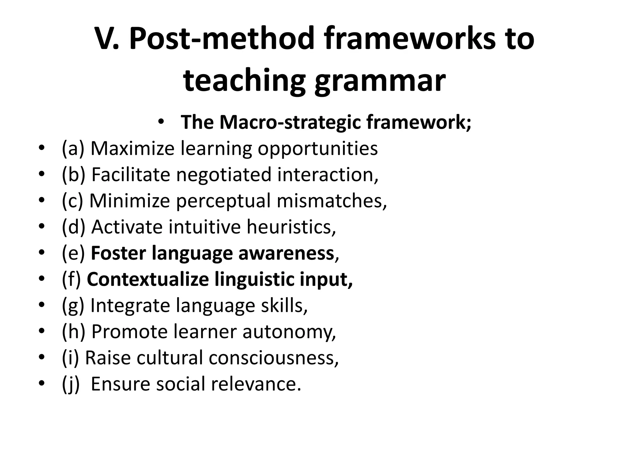 V. Post-method frameworks to
teaching grammar
• The Macro-strategic framework;
• (a) Maximize learning opportunities
• (b) Facilitate negotiated interaction,
• (c) Minimize perceptual mismatches,
• (d) Activate intuitive heuristics,
• (e) Foster language awareness,
• (f) Contextualize linguistic input,
• (g) Integrate language skills,
• (h) Promote learner autonomy,
• (i) Raise cultural consciousness,
• (j) Ensure social relevance.
 