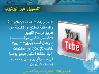 ‫اٌزسٛ٠ك‬‫اٌ١ٛر١ٛة‬ ‫ػجش‬
*‫االػالٔ١ــــخ‬ ‫اٌّبدح‬ ‫ثئػذاد‬ َ‫اٌم١ب‬
ٚ‫ا‬ ‫ٌٍّٕزج‬ ‫ٚاٌذػبئ١خ‬ٓ‫ػ‬ ‫اٌخذِخ‬
ٛ٠‫اٌف١ذ‬ ‫ثشاِج‬ ‫طش٠ك‬
‫ِٛلــــــــــــــغ‬ ٟ‫فــ‬ ‫االشــــزشان‬
You * Tube) )‫لٕــبح‬ ًّ‫ٚػ‬
‫إٌّزجبد‬ ٓ‫ػ‬ ْ‫ٌإلػال‬ ‫خبطخ‬
*‫٠ِٛـ١ب‬ ٛ٠‫ف١ذ‬ ‫ٍِ١بس‬ ‫ِشب٘ذح‬ ُ‫٠ز‬
‫ِـــــٛلغ‬ ٟ‫ف‬‫٠ٛر١ــــٛة‬‫حسـت‬
‫احظبئ١بد‬ً‫جٛج‬
‫ٚإػذاد‬ ُ٠‫رمذ‬:ٟ‫اٌخٍظ‬ ‫طجش٠ٕخ‬ ‫اٌّذسثخ‬
 