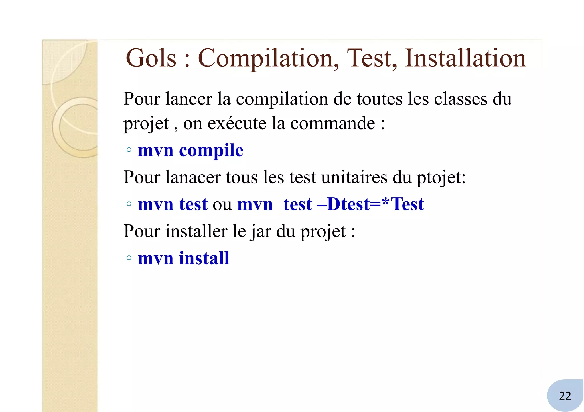 Gols : Compilation, Test, Installation
Pour lancer la compilation de toutes les classes du
projet , on exécute la commande :
◦ mvn compile
Pour lanacer tous les test unitaires du ptojet:
◦ mvn test ou mvn test –Dtest=*Test
Pour installer le jar du projet :
◦ mvn install
22
 