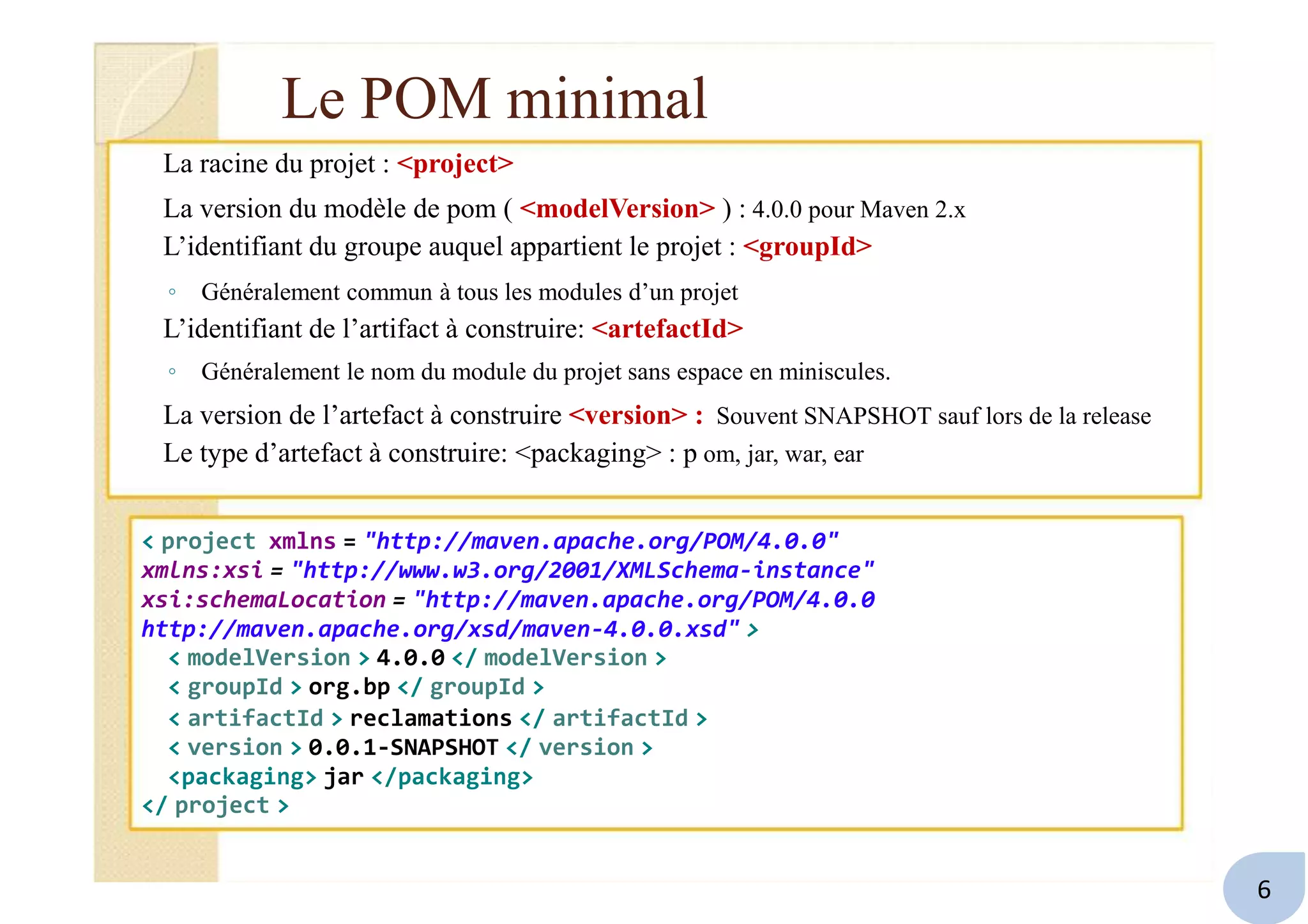 Le POM minimal
La racine du projet : <project>
La version du modèle de pom ( <modelVersion> ) : 4.0.0 pour Maven 2.x
L’identifiant du groupe auquel appartient le projet : <groupId>
◦ Généralement commun à tous les modules d’un projet
L’identifiant de l’artifact à construire: <artefactId>
◦ Généralement le nom du module du projet sans espace en miniscules.
La version de l’artefact à construire <version> : Souvent SNAPSHOT sauf lors de la release
Le type d’artefact à construire: <packaging> : p om, jar, war, ear
< project xmlns = "http://maven.apache.org/POM/4.0.0"
xmlns:xsi = "http://www.w3.org/2001/XMLSchema-instance"
xsi:schemaLocation = "http://maven.apache.org/POM/4.0.0
http://maven.apache.org/xsd/maven-4.0.0.xsd" >
< modelVersion > 4.0.0 </ modelVersion >
< groupId > org.bp </ groupId >
< artifactId > reclamations </ artifactId >
< version > 0.0.1-SNAPSHOT </ version >
<packaging> jar </packaging>
</ project >
6
 