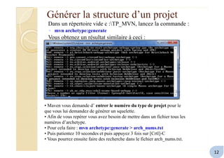 Générer la structure d’un projet
Dans un répertoire vide c :TP_MVN, lancez la commande :
◦ mvn archetype:generate
Vous obtenez un résultat similaire à ceci :
• Maven vous demande d’ entrer le numéro du type de projet pour le
que vous lui demandez de générer un squelette.
• Afin de vous repérer vous avez besoin de mettre dans un fichier tous les
numéros d’archetype.
• Pour cela faire : mvn archetype:generate > arch_nums.txt
• Puis patientez 10 secondes et puis appuyez 3 fois sur [Crtl]-C
• Vous pourrez ensuite faire des recherche dans le fichier arch_nums.txt.
12
 