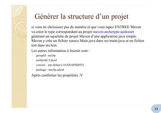 Générer la structure d’un projet
si vous ne choisissez pas de numéro et que vous tapez ENTREE Maven
va créer le type correspondant au projet maven-archetype-quikstart
générant un squelette de projet Maven d’une application java simple.
Maven y crée un fichier source Main.java dans src/main/java et un fichier
test dans src/test.
Les autres information à fournir sont :
◦ groupId : ma.bp
◦ artifactId: Calcul
◦ version : par défaut (1.0-SNAPSHOT)
◦ package : ma.bp.calcul
Après confirmer les propriétés :Y
13
 