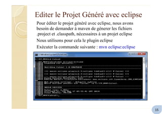 Editer le Projet Généré avec eclipse
Pour éditer le projet généré avec eclipse, nous avons
besoin de demander à maven de génerer les fichiers
.project et .classpath, nécessaires à un projet eclipse
Nous utilisons pour cela le plugin eclipse
Exécuter la commande suivante : mvn eclipse:eclipse
15
 