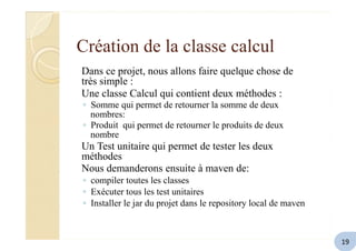 Création de la classe calcul
Dans ce projet, nous allons faire quelque chose de
très simple :
Une classe Calcul qui contient deux méthodes :
◦ Somme qui permet de retourner la somme de deux
nombres:
◦ Produit qui permet de retourner le produits de deux
nombre
Un Test unitaire qui permet de tester les deux
méthodes
Nous demanderons ensuite à maven de:
◦ compiler toutes les classes
◦ Exécuter tous les test unitaires
◦ Installer le jar du projet dans le repository local de maven
19
 