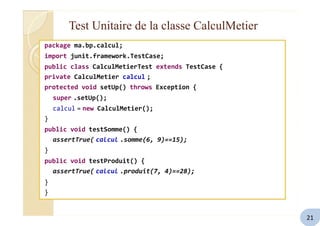 Test Unitaire de la classe CalculMetier
package ma.bp.calcul;
import junit.framework.TestCase;
public class CalculMetierTest extends TestCase {
private CalculMetier calcul ;
protected void setUp() throws Exception {
super .setUp();
calcul = new CalculMetier();
}
public void testSomme() {
assertTrue( calcul .somme(6, 9)==15);
}
public void testProduit() {
assertTrue( calcul .produit(7, 4)==28);
}
}
21
 