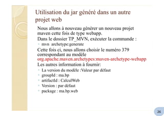 Utilisation du jar généré dans un autre
projet web
Nous allons à nouveau générer un nouveau projet
maven cette fois de type webapp.
Dans le dossier TP_MVN, exécuter la commande :
◦ mvn archetype:generate
Cette fois ci, nous allons choisir le numéro 379
correspondant au modèle
org.apache.maven.archetypes:maven-archetype-webapp
Les autres information à fournir:
◦
◦
◦
◦
◦
La version du modèle :Valeur par défaut
groupId : ma.bp
artifactId : CalculWeb
Version : par défaut
package : ma.bp.web
26
 