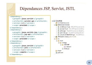 Dépendances JSP, Servlet, JSTL
< dependency >
< groupId > javax.servlet </ groupId >
< artifactId > servlet-api </ artifactId >
< version > 2.5 </ version >
< scope > provided </ scope >
</ dependency >
< dependency >
< groupId > javax.servlet.jsp </ groupId >
< artifactId > jsp-api </ artifactId >
< version > 2.1 </ version >
< scope > provided </ scope >
</ dependency >
< dependency >
< groupId > javax.servlet </ groupId >
< artifactId > jstl </ artifactId >
< version > 1.2 </ version >
< scope > compile </ scope >
</ dependency >
30
 