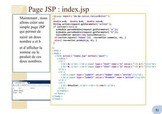 Page JSP : index.jsp
Maintenant , nous
allons créer une
simple page JSP
qui permet de
saisir un deux
nombre a et b
<%@ page import = "ma.bp.calcul.CalculMetier" %>
<%
double a=0; double b=0; double res=0;
String action=request.getParameter( "action" );
if (action!= null ){
a=Double.parseDouble(request.getParameter( "a" ));
b=Double.parseDouble(request.getParameter( "b" ));
CalculMetier metier= new CalculMetier();
if (action.equals( "Somme" )){ res=metier.somme(a, b); }
else { res=metier.produit(a, b); }
}
et d’afficher la
somme ou le
produit de ces
deux nombres.
%>
< html >
< body >
< form action = "index.jsp" method = "post" >
< table >
< tr >
< td > A: </ td > < td >< input type = "text" name = "a" value = " <%= a %> " /></ td >
< td > B: </ td > < td >< input type = "text" name = "a" value = " <%= b %> " /></ td >
</ tr >
< tr >
< td >< input type = "submit" value = "Somme" name = "action" /></ td >
< td >< input type = "submit" value = "Produit" name = "action" /></ td >
</ tr >
< tr >
< td > Résultat: </ td > < td > <%= res %> </ td >
</ tr >
</ table >
</ form >
</ body >
</ html >
31
 