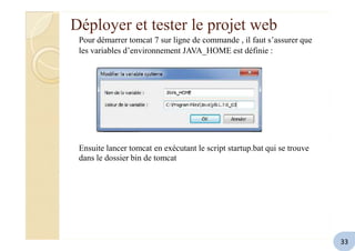 Déployer et tester le projet web
Pour démarrer tomcat 7 sur ligne de commande , il faut s’assurer que
les variables d’environnement JAVA_HOME est définie :
Ensuite lancer tomcat en exécutant le script startup.bat qui se trouve
dans le dossier bin de tomcat
33
 