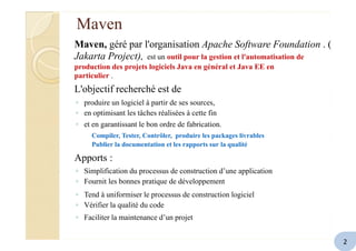 Maven
Maven, géré par l'organisation Apache Software Foundation . (
Jakarta Project), est un outil pour la gestion et l'automatisation de
production des projets logiciels Java en général et Java EE en
particulier .
L'objectif recherché est de
◦ produire un logiciel à partir de ses sources,
◦ en optimisant les tâches réalisées à cette fin
◦ et en garantissant le bon ordre de fabrication.
Compiler, Tester, Contrôler, produire les packages livrables
Publier la documentation et les rapports sur la qualité
Apports :
◦ Simplification du processus de construction d’une application
◦ Fournit les bonnes pratique de développement
◦ Tend à uniformiser le processus de construction logiciel
◦ Vérifier la qualité du code
◦ Faciliter la maintenance d’un projet
2
 