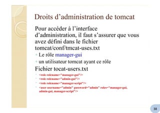 Droits d’administration de tomcat
Pour accéder à l’interface
d’administration, il faut s’assurer que vous
avez défini dans le fichier
tomcat/conf/tmcat-uses.txt
◦ Le rôle manager-gui
◦ un utilisateur tomcat ayant ce rôle
Fichier tocat-users.txt
◦
◦
◦
◦
<role rolename="manager-gui"/>
<role rolename="admin-gui"/>
<role rolename="manager-script"/>
<user username="admin" password="admin" roles="manager-gui,
admin-gui, manager-script"/>
38
 