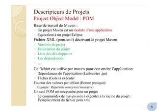Descripteurs de Projets
Project Object Model : POM
Base de travail de Maven :
◦ Un projet Maven est un module d’une application
◦ Equivalent à un projet Eclipse
Fichier XML (pom.xml) décrivant le projet Maven
◦
◦
◦
◦
◦
Versions du projet
Description du projet
Liste des développeurs
Les dépendances
…
Ce fichier est utilisé par maven pour construire l’application:
◦ Dépendances de l’application (Laibrairies .jar)
◦ Tâches (Gols) à exécuter
Fournie des valeurs par défaut (Bonne pratique):
Exemple : Répertoire source (src/main/java)
Un seul POM est nécessaire pour un projet
◦ Le commandes de maven sont à exécuter à la racine du projet :
l’emplacement du fichier pom.xml
5
 