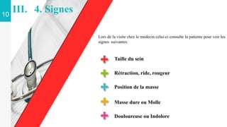 Taille du sein
Rétraction, ride, rougeur
Position de la masse
Masse dure ou Molle
Lors de la visite chez le medecin celui-ci consulte la patiente pour voir les
signes suivantes:
10
III. 4. Signes
Douloureuse ou Indolore
 
