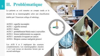 5
ACR 0 : signifie incomplet.
ACR 1 : signifie normal.
ACR 2 : bénin.
ACR 3 : probablement bénin mais à surveiller.
ACR 4 : lésion indéterminée ou suspecte.
ACR 5 : anomalie évoquant un cancer.
ACR 6 : Biopsie connue malignité prouvé
II. Problématique
Les ACR 4 et 5 impliquent des examens
complémentaires. Les mammographies classées
1 et 2 sont revues en deuxième lecture par un
second radiologue
La patiente se voit remettre un compte rendu et le
résultat de sa mammographie selon une classification
établie par l’American college of radiology.
 