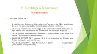 V. Monitorage de la curarisation
Mode de stimulation:
 Le train de quatre(TOF):
1. 4 impulsion peu douloureux (4 stimulations d’une duree de 0,2ms séparées de
0,5 sec, elle concerne les bloc modérés et curarisation résiduelle.
2. Le site de référence du monitorage de la curarisation est la stimulation du
nerf ulnaire avec observation des contractions a l’adducteur du pouce.
3. Les 04 réponses diminuent simultanément d’ intensité avant quels disparaitre
lors de l’installation de la curarisation.
4. QUAND LE RAPPORT T4/T1 dépasse 40 % il est impossible de détecter une
fatigue musculaire sans monitorage.
5. Pour l’extubation:t4/t1> 90% depuis plus de 20min antagonisation
(prostegmine ou sugammadex).
 