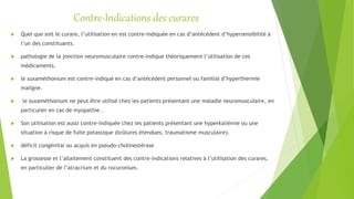 Contre-Indications des curares
 Quel que soit le curare, l’utilisation en est contre-indiquée en cas d’antécédent d’hypersensibilité à
l’un des constituants.
 pathologie de la jonction neuromusculaire contre-indique théoriquement l’utilisation de ces
médicaments.
 le suxaméthonium est contre-indiqué en cas d’antécédent personnel ou familial d’hyperthermie
maligne.
 le suxaméthonium ne peut être utilisé chez les patients présentant une maladie neuromusculaire, en
particulier en cas de myopathie .
 Son utilisation est aussi contre-indiquée chez les patients présentant une hyperkaliémie ou une
situation à risque de fuite potassique (brûlures étendues, traumatisme musculaire).
 déficit congénital ou acquis en pseudo-cholinestérase
 La grossesse et l’allaitement constituent des contre-indications relatives à l’utilisation des curares,
en particulier de l’atracrium et du rocuronium.
 
