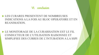 VI. conclusion
 LES CURARES PRESENTENT DE NOMBREUSES
INDICATIONS A LA FOIS AU BLOC OPERATOIRE ET EN
REANIMATION.
 LE MONITORAGE DE LA CURARISATION EST LE FIL
CONDUCTEUR DE L’UTILISATION RAISONNEE ET
SIMPLIFIEE DES CURRES DE L’INTUBATION A LA SSPI
 