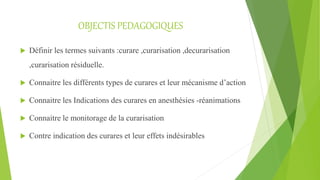 OBJECTIS PEDAGOGIQUES
 Définir les termes suivants :curare ,curarisation ,decurarisation
,curarisation résiduelle.
 Connaitre les différents types de curares et leur mécanisme d’action
 Connaitre les Indications des curares en anesthésies -réanimations
 Connaitre le monitorage de la curarisation
 Contre indication des curares et leur effets indésirables
 