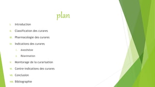 plan
I. Introduction
II. Classification des curares
III. Pharmacologie des curares
IV. Indications des curares
1. Anesthésie
2. Réanimation
V. Monitorage de la curarisation
VI. Contre-indications des curares
VII. Conclusion
VIII. Bibliographie
 