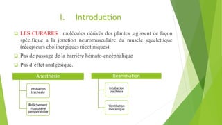 I. Introduction
 LES CURARES : molécules dérivés des plantes ,agissent de façon
spécifique a la jonction neuromusculaire du muscle squelettique
(récepteurs cholinergiques nicotiniques).
 Pas de passage de la barrière hémato-encéphalique
 Pas d’effet analgésique.
Anesthésie
Intubation
trachéale
Relâchement
musculaire
peropératoire
Réanimation
Intubation
trachéale
Ventilation
mécanique
 