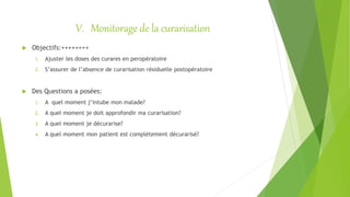 V. Monitorage de la curarisation
 Objectifs:++++++++
1. Ajuster les doses des curares en peropératoire
2. S’assurer de l’absence de curarisation résiduelle postopératoire
 Des Questions a posées:
1. A quel moment j’intube mon malade?
2. A quel moment je doit approfondir ma curarisation?
3. A quel moment je décurarise?
4. A quel moment mon patient est complètement décurarisé?
 