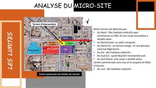 ANALYSE DU MICRO-SITE
LES
LIMITES
Notre terrain est délimité par :
• Au Nord : Des habitats collectifs avec
commerces au RDC et une route secondaire a
double voies .
• Au Nord-Ouest: un petit rampoint .
• Au Nord-Est : un terrain vierge ; et une Banque
national Algérienne .
• Au Est : des habitats collectifs .
• Au Sud-Est : Lycée Bouhali mouhamed said .
• Au Sud-Ouest: une route a double voies;
centre commerciale sans visa et la coupole et hôtel
el Hocine .
• Au sud : des habitats collectifs .
Hôtel el Hocine
Habitats collectifs Lycée
Habitats
Habitats
Banque
Sans visa
la coupole
Terrain d’intervention
Carte représente les limites du terrain
 