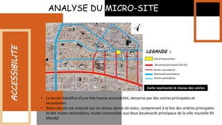 ANALYSE DU MICRO-SITE
ACCESSIBILITE
• Le terrain bénéfice d’une très bonne accessibilité, desserve par des voiries principales et
secondaires.
• Notre terrain est entouré par un réseau dense de voies, comprenant à la fois des artères principales
et des routes secondaires, toutes connectées aux deux boulevards principaux de la ville nouvelle Ali
Mendjli
Boulevard principale CW 101
Site d’intervention
Voiries secondaires
Boulevard secondaires
Voiries secondaires
LEGANDE :
Carte représente le réseau des voiries
 