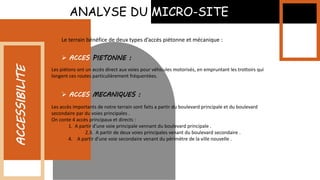 ANALYSE DU MICRO-SITE
ACCESSIBILITE
Le terrain bénéfice de deux types d’accés piétonne et mécanique :
 ACCES PIETONNE :
Les piétons ont un accès direct aux voies pour véhicules motorisés, en empruntant les trottoirs qui
longent ces routes particulièrement fréquentées.
 ACCES MECANIQUES :
Les accès importants de notre terrain sont faits a partir du boulevard principale et du boulevard
secondaire par du voies principales .
On conte 4 accès principaux et directs :
1. A partir d’une voie principale vennant du boulevard principale .
2.3. A partir de deux voies principales venant du boulevard secondaire .
4. A partir d’une voie secondaire venant du périmètre de la ville nouvelle .
 