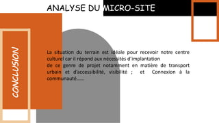 ANALYSE DU MICRO-SITE
CONCLUSION
La situation du terrain est idéale pour recevoir notre centre
culturel car il répond aux nécessités d’implantation
de ce genre de projet notamment en matière de transport
urbain et d’accessibilité, visibilité ; et Connexion à la
communauté……
 
