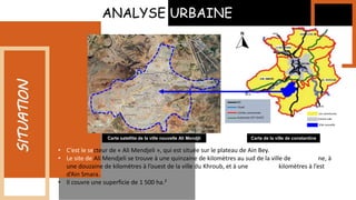 • C’est le secteur de « Ali Mendjeli », qui est située sur le plateau de Ain Bey.
• Le site de Ali Mendjeli se trouve à une quinzaine de kilomètres au sud de la ville de Constantine, à
une douzaine de kilomètres à l’ouest de la ville du Khroub, et à une dizaine de kilomètres à l’est
d’Ain Smara.
• Il couvre une superficie de 1 500 ha.²
ANALYSE URBAINE
SITUATION
Carte satellite de la ville nouvelle Ali Mendjli Carte de la ville de constantine
Les communes
Centre ville
Ville nouvelle
Limites communals
RN
Autoroute EST-OUEST
Ouad
 