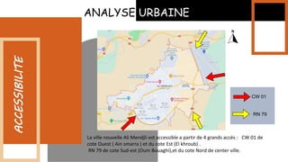 La ville nouvelle Ali Mendjli est accessible a partir de 4 grands accés : CW 01 de
cote Ouest ( Ain smarra ) et du cote Est (El khroub) .
RN 79 de cote Sud-est (Oum Bouaghi),et du cote Nord de center ville.
ACCESSIBILITE
ANALYSE URBAINE
CW 01
RN 79
 
