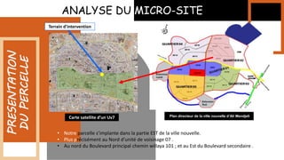 ANALYSE DU MICRO-SITE
PRESENTATION
DU
PERCELLE Terrain d’intervention
Carte satellite d’un Uv7 Plan directeur de la ville nouvelle d’Ali Mendjeli
• Notre parcelle s’implante dans la partie EST de la ville nouvelle.
• Plus précisément au Nord d’unité de voisinage 07 .
• Au nord du Boulevard principal chemin willaya 101 ; et au Est du Boulevard secondaire .
 