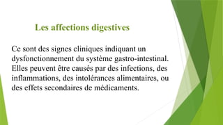 Les affections digestives
Ce sont des signes cliniques indiquant un
dysfonctionnement du système gastro-intestinal.
Elles peuvent être causés par des infections, des
inflammations, des intolérances alimentaires, ou
des effets secondaires de médicaments.
 