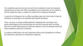 Ces symptômes peuvent souvent survenir chez les patients suivant un traitement
anticancéreux en raison des effets secondaires de ces traitements sur les cellules à
division rapide du corps, y compris les cellules de la muqueuse intestinale.
La gravité et la fréquence de ces effets secondaires peuvent varier selon le type de
traitement, la posologie et la sensibilité individuelle du patient.
Ainsi, une prise en charge multidisciplinaire impliquant des oncologues, des
gastro-entérologues et des nutritionnistes est souvent nécessaire pour surveiller,
prévenir et traiter efficacement les affections digestives chez les patients atteints de
cancer pendant et après leur traitement.
Les plantes médicinales sont aussi largement utilisées par la population et offrent
des alternatives naturelles aux traitements médicaux .
 