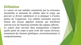 Définition
Le cancer est une maladie caractérisée par la croissance
incontrôlée et anormale de cellules dans le corps, qui
peuvent se diviser rapidement et se propager à d’autres
parties de l’organisme. Ces cellules anormales peuvent
former des masses appelées tumeurs qui interfèrent
souvent avec les fonctions normales des organes affectés.
Le cancer peut survenir dans pratiquement n’importe
quelle partie du corps et peut avoir des causes diverses,
notamment des facteurs génétiques, environnementaux et
comportementaux.
 