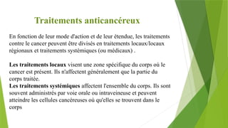 Traitements anticancéreux
En fonction de leur mode d'action et de leur étendue, les traitements
contre le cancer peuvent être divisés en traitements locaux/locaux
régionaux et traitements systémiques (ou médicaux) .
Les traitements locaux visent une zone spécifique du corps où le
cancer est présent. Ils n'affectent généralement que la partie du
corps traitée.
Les traitements systémiques affectent l'ensemble du corps. Ils sont
souvent administrés par voie orale ou intraveineuse et peuvent
atteindre les cellules cancéreuses où qu'elles se trouvent dans le
corps
 