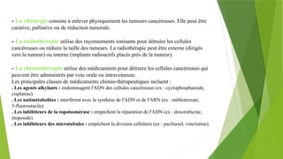 - La chirurgie consiste à enlever physiquement les tumeurs cancéreuses. Elle peut être
curative, palliative ou de réduction tumorale.
- La radiothérapie utilise des rayonnements ionisants pour détruire les cellules
cancéreuses ou réduire la taille des tumeurs. La radiothérapie peut être externe (dirigés
vers la tumeur) ou interne (implants radioactifs placés près de la tumeur).
- La chimiothérapie utilise des médicaments pour détruire les cellules cancéreuses qui
peuvent être administrés par voie orale ou intraveineuse.
Les principales classes de médicaments chimio-thérapeutiques incluent :
. Les agents alkylants : endommagent l'ADN des cellules cancéreuses (ex : cyclophosphamide,
cisplatine).
. Les antimétabolites : interfèrent avec la synthèse de l'ADN et de l'ARN (ex : méthotrexate,
5-fluorouracile).
. Les inhibiteurs de la topoisomérase : empêchent la réparation de l'ADN (ex : doxorubicine,
étoposide).
. Les inhibiteurs des microtubules : empêchent la division cellulaire (ex : paclitaxel, vincristine).
 
