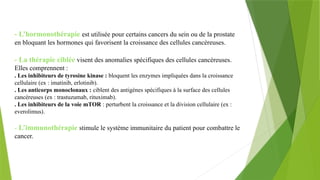 - L’hormonothérapie est utilisée pour certains cancers du sein ou de la prostate
en bloquant les hormones qui favorisent la croissance des cellules cancéreuses.
- La thérapie ciblée visent des anomalies spécifiques des cellules cancéreuses.
Elles comprennent :
. Les inhibiteurs de tyrosine kinase : bloquent les enzymes impliquées dans la croissance
cellulaire (ex : imatinib, erlotinib).
. Les anticorps monoclonaux : ciblent des antigènes spécifiques à la surface des cellules
cancéreuses (ex : trastuzumab, rituximab).
. Les inhibiteurs de la voie mTOR : perturbent la croissance et la division cellulaire (ex :
everolimus).
- L’immunothérapie stimule le système immunitaire du patient pour combattre le
cancer.
 