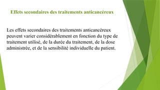 Effets secondaires des traitements anticancéreux
Les effets secondaires des traitements anticancéreux
peuvent varier considérablement en fonction du type de
traitement utilisé, de la durée du traitement, de la dose
administrée, et de la sensibilité individuelle du patient.
 