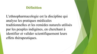 Définition
L'ethnopharmacologie est la discipline qui
analyse les pratiques médicales
traditionnelles et les remèdes naturels utilisés
par les peuples indigènes, en cherchant à
identifier et valider scientifiquement leurs
effets thérapeutiques.
 