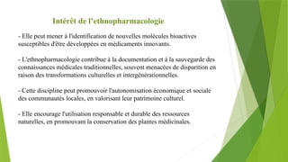 Intérêt de l’ethnopharmacologie
- Elle peut mener à l'identification de nouvelles molécules bioactives
susceptibles d'être développées en médicaments innovants.
- L'ethnopharmacologie contribue à la documentation et à la sauvegarde des
connaissances médicales traditionnelles, souvent menacées de disparition en
raison des transformations culturelles et intergénérationnelles.
- Cette discipline peut promouvoir l'autonomisation économique et sociale
des communautés locales, en valorisant leur patrimoine culturel.
- Elle encourage l'utilisation responsable et durable des ressources
naturelles, en promouvant la conservation des plantes médicinales.
 