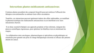 Interactions plantes-médicaments anticancéreux
Certaines plantes possèdent des composés bioactifs pouvant renforcer l'efficacité des
thérapies conventionnelles ou atténuer leurs effets secondaires.
Toutefois, ces interactions peuvent également induire des effets indésirables, en modifiant
la pharmacocinétique des médicaments anticancéreux ou en interférant avec leurs
mécanismes d'action.
Il est donc essentiel d'adopter une approche prudente et bien informée, intégrant des
preuves scientifiques rigoureuses, pour optimiser les bénéfices tout en minimisant les
risques.
La collaboration entre oncologues, pharmacologues et spécialistes en phytothérapie est
essentielle pour garantir une prise en charge thérapeutique sécurisée et efficace des patients
atteints de cancer.
 