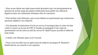 - Nous avons réalisé une étude transversale descriptive qui vise principalement de
promouvoir au bon usage des plantes médicinales pour pallier aux affections
digestives dues aux traitements chimiques chez les cancéreux.
- Pour faciliter cette démarche, nous avons élaboré un questionnaire qui contient des
questions adaptées à nos objectifs.
- Une demande d’autorisation d’accès au service d’oncologie dans le centre de lutte
contre le cancer au niveau du CHU d’Annaba accompagnée d’une copie du
questionnaire ont été remis au chef de service Pr. Djedi H pour accorder le début de
notre étude.
- L’étude a été effectuée après avoir l’accord.
- Nous avons travaillé sous la supervision du médecin oncologue Pr. Boulouh I
bénéficiant de ses conseils et son expertise.
 