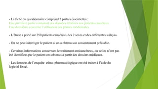 - La fiche du questionnaire comprend 2 parties essentielles :
Une première partie contenant des données relatives aux patients cancéreux.
Une deuxième concerne l’utilisation des plantes médicinales.
- L’étude a porté sur 250 patients cancéreux des 2 sexes et des différentes wilayas.
- On ne peut interroger le patient si on a obtenu son consentement préalable.
- Certaines informations concernant le traitement anticancéreux, ou celles n’ont pas
été identifiées par le patient ont obtenus à partir des dossiers médicaux.
- Les données de l’enquête ethno-pharmacologique ont été traiter à l’aide du
logiciel Excel.
 