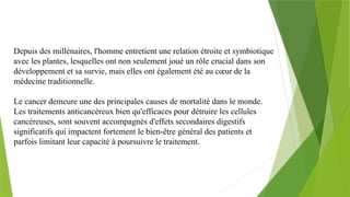 Depuis des millénaires, l'homme entretient une relation étroite et symbiotique
avec les plantes, lesquelles ont non seulement joué un rôle crucial dans son
développement et sa survie, mais elles ont également été au cœur de la
médecine traditionnelle.
Le cancer demeure une des principales causes de mortalité dans le monde.
Les traitements anticancéreux bien qu'efficaces pour détruire les cellules
cancéreuses, sont souvent accompagnés d'effets secondaires digestifs
significatifs qui impactent fortement le bien-être général des patients et
parfois limitant leur capacité à poursuivre le traitement.
 