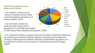 Répartition des patients selon les
plantes qu’ils l’utilisent
- Une recherche a annoncé que le
fenouil et la menthe sont très utilisés
pour leurs propriétés apaisantes sur le
systèmes digestif. (2018)
- Une autre étude a montré une
préférences plus marquée pour le
gingembre et la camomille pour atteindre
les effets digestifs des traitements anticancéreux. (2020)
- Ces comparaison mettent en évidence la diversité des plantes médicinales utilisées par
les cancéreux pour apaiser les affections digestives provoquées par les traitements
chimiques, influencée par les traditions culturelles, la disponibilités des plantes et la
perception de leur efficacité qui est basée sur l’expérience personnelle de chaque
malade.
 