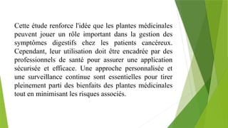 Cette étude renforce l'idée que les plantes médicinales
peuvent jouer un rôle important dans la gestion des
symptômes digestifs chez les patients cancéreux.
Cependant, leur utilisation doit être encadrée par des
professionnels de santé pour assurer une application
sécurisée et efficace. Une approche personnalisée et
une surveillance continue sont essentielles pour tirer
pleinement parti des bienfaits des plantes médicinales
tout en minimisant les risques associés.
 