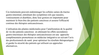 Ces traitements peuvent endommager les cellules saines du tractus
gastro-intestinal, entraînant des symptômes tels que nausées,
vomissements et diarrhées, donc leur gestion est importante pour
maintenir le bien-être des patients cancéreux et assurer l'efficacité
continue des thérapies anticancéreuses.
L'utilisation des plantes médicinales pour l’amélioration de la qualité
de vie des patients cancéreux en atténuant les effets secondaires
gastro-intestinaux des thérapies anticancéreuses est une approche
complémentaire prometteuse en médecine intégrative en suivant l’avis
des professionnels de santé pour optimiser les résultats thérapeutiques
et garder la sécurité des patients qui utilisent ces approches
alternatives.
 